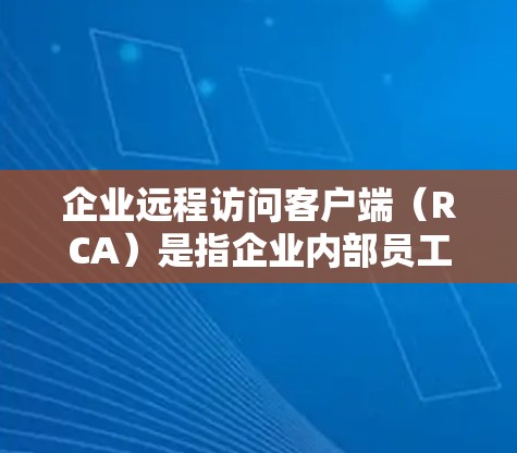 企业远程访问客户端（RCA）是指企业内部员工通过计算机网络访问企业内部服务器或存储设备来获取信息、处理数据和进行其他操作的工具。远程访问客户端通常被用于企业内部的协作、数据共享、事务管理等场景