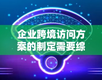 企业跨境访问方案的制定需要综合考虑多个因素，以确保访问顺利进行并获得良好的客户反馈。以下是一个结构化的解决方案