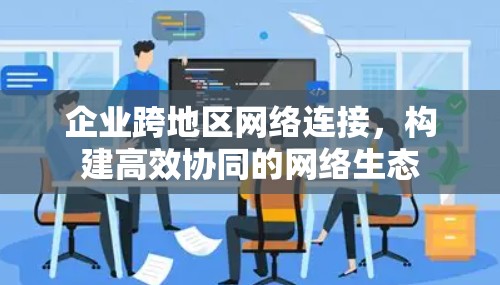 企业跨地区网络连接，构建高效协同的网络生态