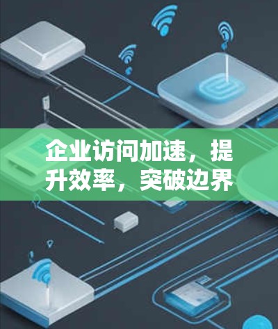 企业访问加速，提升效率，突破边界