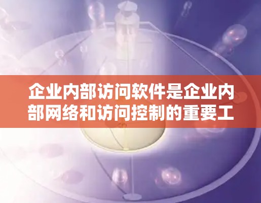 企业内部访问软件是企业内部网络和访问控制的重要工具，用于管理员工在企业中的访问权限和行为。以下是企业内部访问软件的主要功能和特点