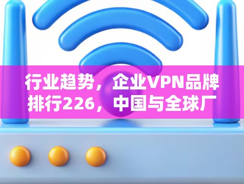 行业趋势，企业VPN品牌排行226，中国与全球厂商对比分析