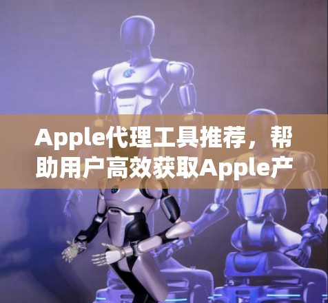 Apple代理工具推荐，帮助用户高效获取Apple产品和文件的工具