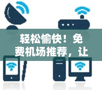 轻松愉快！免费机场推荐，让你轻松规划目的地的最佳选择！