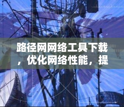 路径网网络工具下载,优化网络性能,提升网络效率 路径网网络工具下载,优化网络性能,提升网络效率
