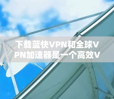 下载蓝快VPN和全球VPN加速器是一个高效VPN和数据压缩的组合，以下是详细的步骤和建议