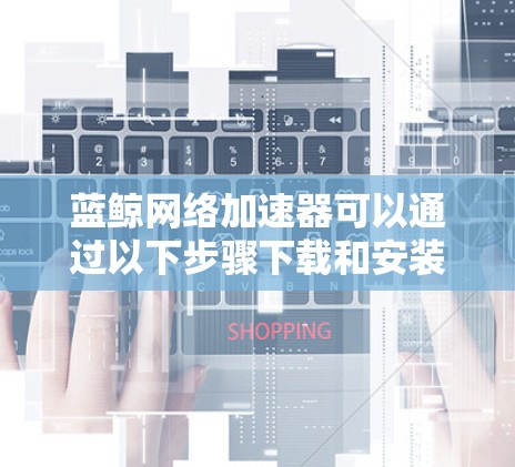 蓝鲸网络加速器可以通过以下步骤下载和安装 蓝鲸网络加速器可以通过以下步骤下载和安装