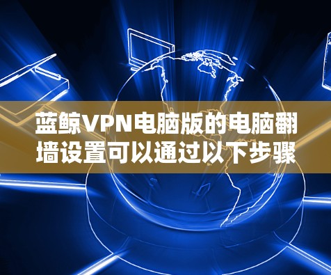 蓝鲸VPN电脑版的电脑翻墙设置可以通过以下步骤进行 蓝鲸VPN电脑版的电脑翻墙设置可以通过以下步骤进行