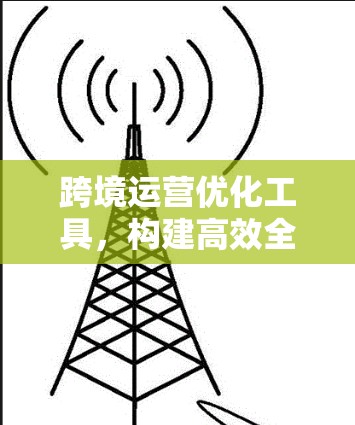 跨境运营优化工具,构建高效全球运营新范式 跨境运营优化工具,构建高效全球运营新范式