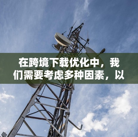 在跨境下载优化中，我们需要考虑多种因素，以确保下载速度、质量以及安全性的提升。以下是一个综合性的优化方案，涵盖下载类型、策略、注意事项以及工具技巧