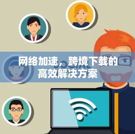 网络加速,跨境下载的高效解决方案 网络加速,跨境下载的高效解决方案