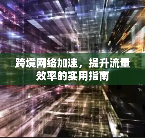 跨境网络加速,提升流量效率的实用指南 跨境网络加速,提升流量效率的实用指南