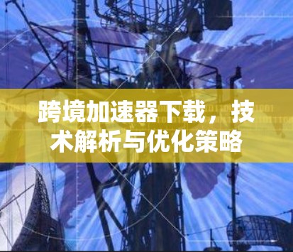跨境加速器下载，技术解析与优化策略