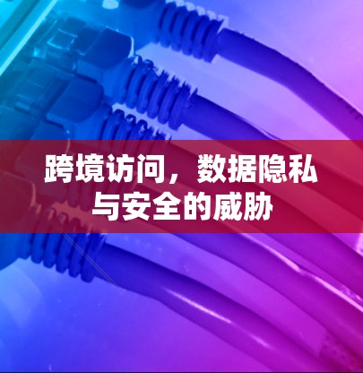 跨境访问,数据隐私与安全的威胁 跨境访问,数据隐私与安全的威胁