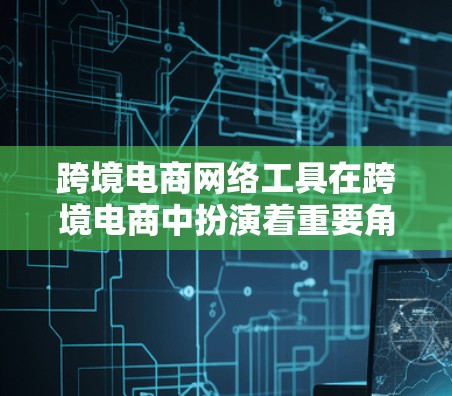 跨境电商网络工具在跨境电商中扮演着重要角色，涵盖了支付、物流、数据分析、网络平台使用等多个方面。以下是对这些工具和网络平台的详细分析