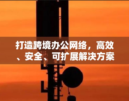 打造跨境办公网络,高效、安全、可扩展解决方案 打造跨境办公网络,高效、安全、可扩展解决方案