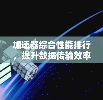 加速器综合性能排行,提升数据传输效率的关键 加速器综合性能排行,提升数据传输效率的关键
