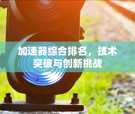 加速器综合排名,技术突破与创新挑战 加速器综合排名,技术突破与创新挑战