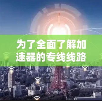 为了全面了解加速器的专线线路，以下是一些系统性的步骤和建议