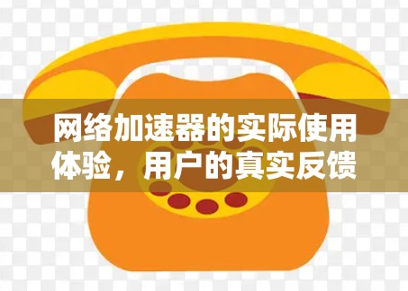网络加速器的实际使用体验，用户的真实反馈与优化建议
