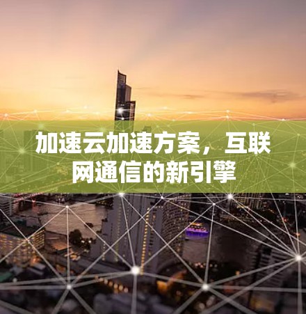 加速云加速方案,互联网通信的新引擎 加速云加速方案,互联网通信的新引擎