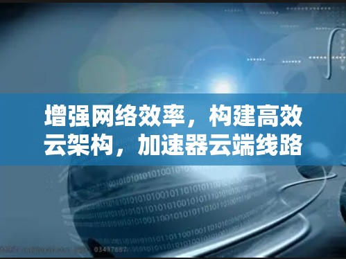 增强网络效率，构建高效云架构，加速器云端线路选择指南
