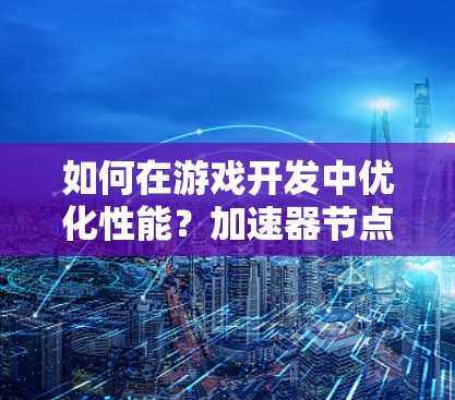 如何在游戏开发中优化性能?加速器节点的选择与使用技巧 如何在游戏开发中优化性能?加速器节点的选择与使用技巧