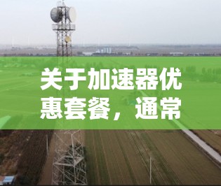 关于加速器优惠套餐，通常指的是为加速器（如NVIDIA显卡、AMD显卡等）提供的一些优惠活动或套餐服务。以下是一些常见的加速器优惠套餐的类型和内容，供参考