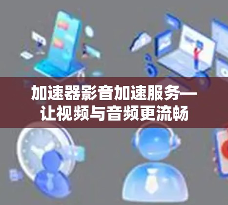 加速器影音加速服务—让视频与音频更流畅 加速器影音加速服务—让视频与音频更流畅