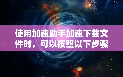 使用加速助手加速下载文件时,可以按照以下步骤进行操作 使用加速助手加速下载文件时,可以按照以下步骤进行操作