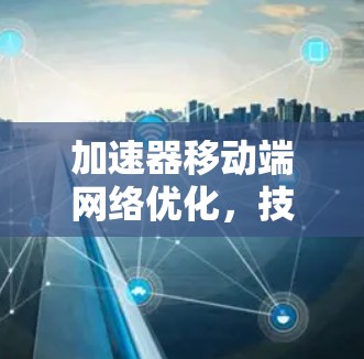 加速器移动端网络优化,技术与用户体验的深度融合 加速器移动端网络优化,技术与用户体验的深度融合