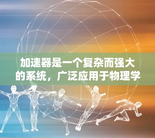加速器是一个复杂而强大的系统,广泛应用于物理学和工程领域,以提升粒子加速效率。以下是对加速器的系统性总结 加速器是一个复杂而强大的系统,广泛应用于物理学和工程领域,以提升粒子加速效率。以下是对加速器的系统性总结