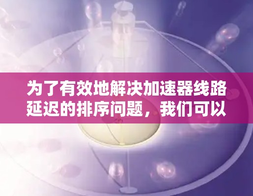 为了有效地解决加速器线路延迟的排序问题,我们可以按照以下步骤进行 为了有效地解决加速器线路延迟的排序问题,我们可以按照以下步骤进行