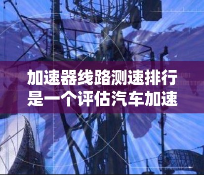 加速器线路测速排行是一个评估汽车加速器系统性能的工具,通过测试不同类型的加速器在特定条件下的表现,帮助优化和改进加速器系统。以下是关于加速器线路测速排行的详细分析 加速器线路测速排行是一个评估汽车加速器系统性能的工具,通过测试不同类型的加速器在特定条件下的表现,帮助优化和改进加速器系统。以下是关于加速器线路测速排行的详细分析