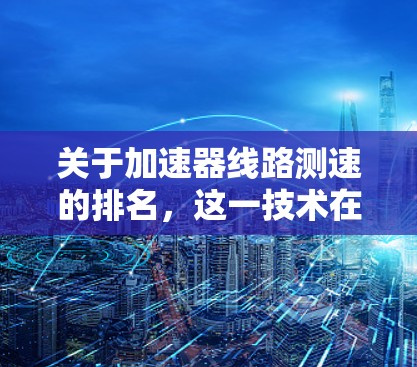 关于加速器线路测速的排名,这一技术在交通管理、安全监控和车辆检测方面有广泛应用。以下是关于加速器线路测速的排名,综合考虑设备的性能和应用场景 关于加速器线路测速的排名,这一技术在交通管理、安全监控和车辆检测方面有广泛应用。以下是关于加速器线路测速的排名,综合考虑设备的性能和应用场景