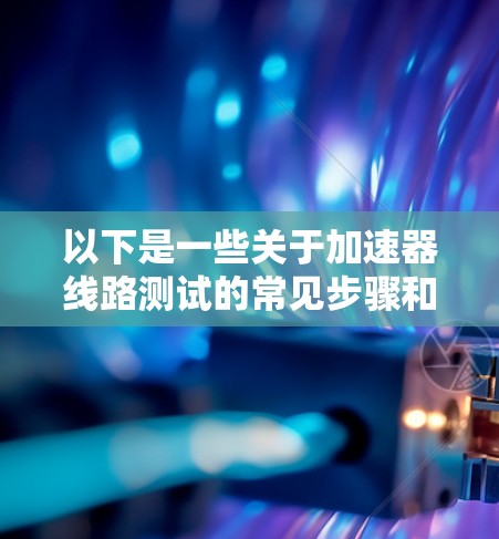 以下是一些关于加速器线路测试的常见步骤和注意事项 以下是一些关于加速器线路测试的常见步骤和注意事项