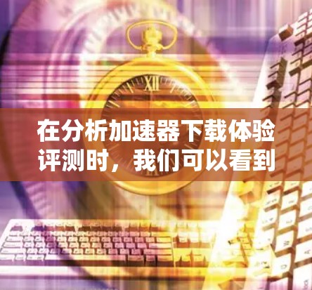 在分析加速器下载体验评测时,我们可以看到这些评测覆盖了多个关键点,包括速度提升、内存优化、适用场景和用户群体。以下是对这些评测的总结和分析 在分析加速器下载体验评测时,我们可以看到这些评测覆盖了多个关键点,包括速度提升、内存优化、适用场景和用户群体。以下是对这些评测的总结和分析