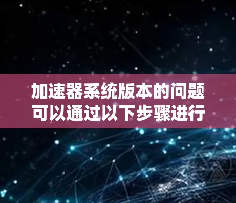 加速器系统版本的问题可以通过以下步骤进行解决 加速器系统版本的问题可以通过以下步骤进行解决