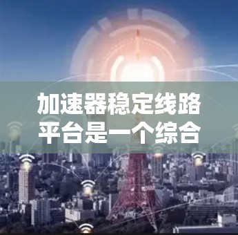 加速器稳定线路平台是一个综合性的技术平台,主要服务于加速器芯片和数据连接的稳定管理。以下是该平台的详细解释 加速器稳定线路平台是一个综合性的技术平台,主要服务于加速器芯片和数据连接的稳定管理。以下是该平台的详细解释