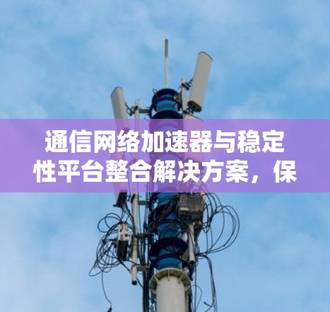 通信网络加速器与稳定性平台整合解决方案,保障通信网络稳定运行的全新解决方案 通信网络加速器与稳定性平台整合解决方案,保障通信网络稳定运行的全新解决方案