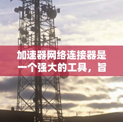 加速器网络连接器是一个强大的工具，旨在帮助用户更高效地连接到网络上的各种网站和应用程序。以下是对该工具的详细总结，包括其功能、操作步骤和使用注意事项