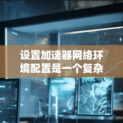 设置加速器网络环境配置是一个复杂但系统的任务，需要仔细规划和执行。以下是逐步指南，帮助您完成这个过程