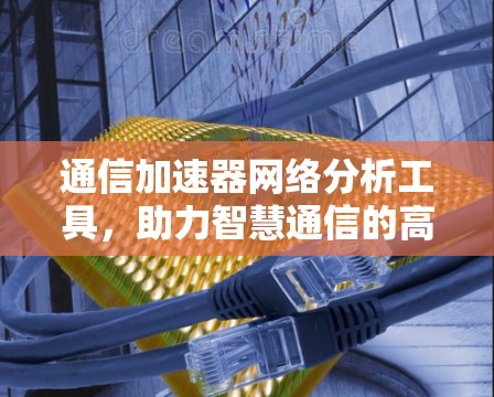 通信加速器网络分析工具,助力智慧通信的高效解决方案 通信加速器网络分析工具,助力智慧通信的高效解决方案