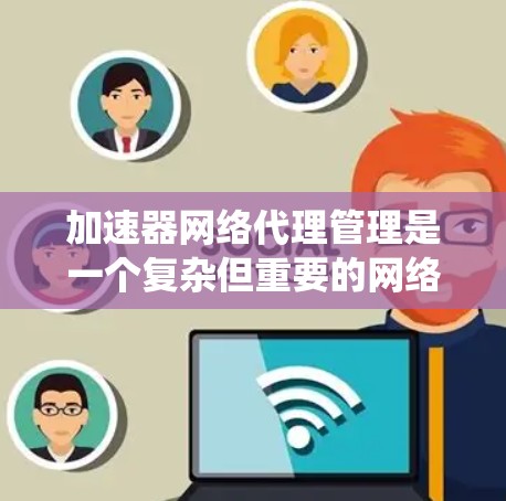 加速器网络代理管理是一个复杂但重要的网络功能，涉及多个模块和配置。以下是对该主题的系统性总结和指南