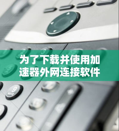 为了下载并使用加速器外网连接软件,您可以按照以下步骤操作