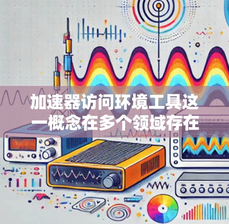 加速器访问环境工具这一概念在多个领域存在,具体含义如下